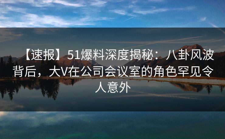 【速报】51爆料深度揭秘：八卦风波背后，大V在公司会议室的角色罕见令人意外