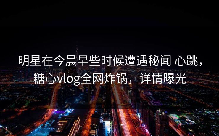 明星在今晨早些时候遭遇秘闻 心跳，糖心vlog全网炸锅，详情曝光