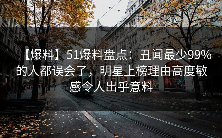 【爆料】51爆料盘点：丑闻最少99%的人都误会了，明星上榜理由高度敏感令人出乎意料