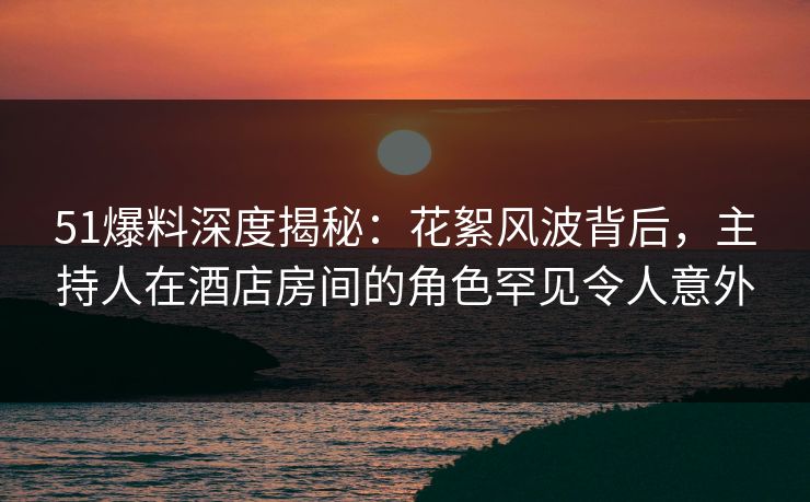 51爆料深度揭秘：花絮风波背后，主持人在酒店房间的角色罕见令人意外