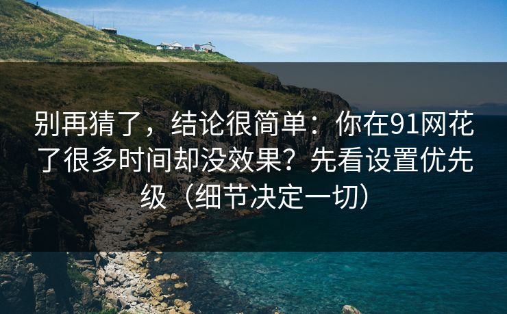 别再猜了，结论很简单：你在91网花了很多时间却没效果？先看设置优先级（细节决定一切）