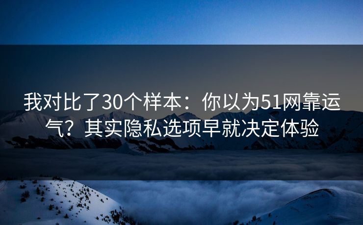 我对比了30个样本：你以为51网靠运气？其实隐私选项早就决定体验