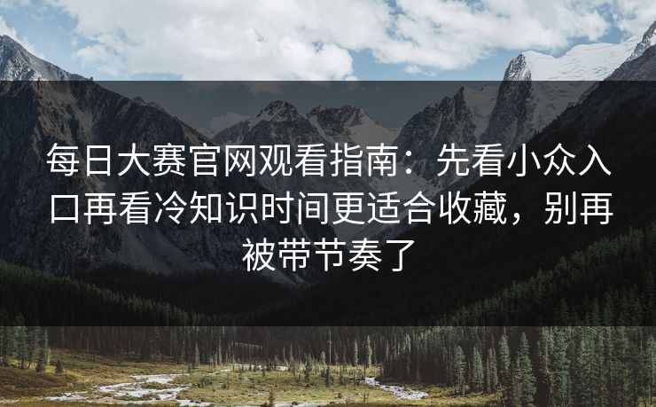每日大赛官网观看指南：先看小众入口再看冷知识时间更适合收藏，别再被带节奏了