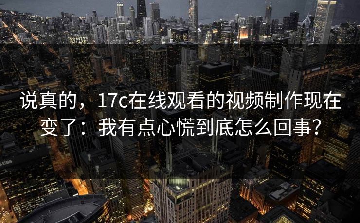 说真的,17c在线观看的视频制作现在变了:我有点心慌到底怎么回事? 说真的,17c在线观看的视频制作现在变了:我有点心慌到底怎么回事?