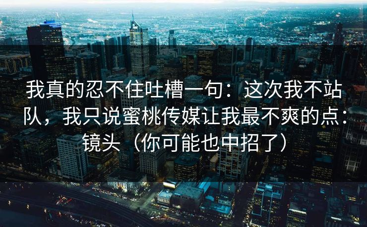我真的忍不住吐槽一句：这次我不站队，我只说蜜桃传媒让我最不爽的点：镜头（你可能也中招了）