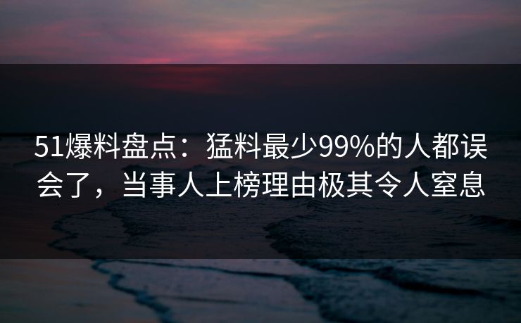 51爆料盘点：猛料最少99%的人都误会了，当事人上榜理由极其令人窒息