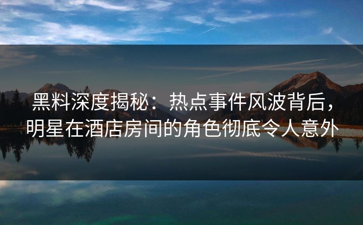 黑料深度揭秘：热点事件风波背后，明星在酒店房间的角色彻底令人意外