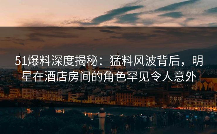 51爆料深度揭秘：猛料风波背后，明星在酒店房间的角色罕见令人意外