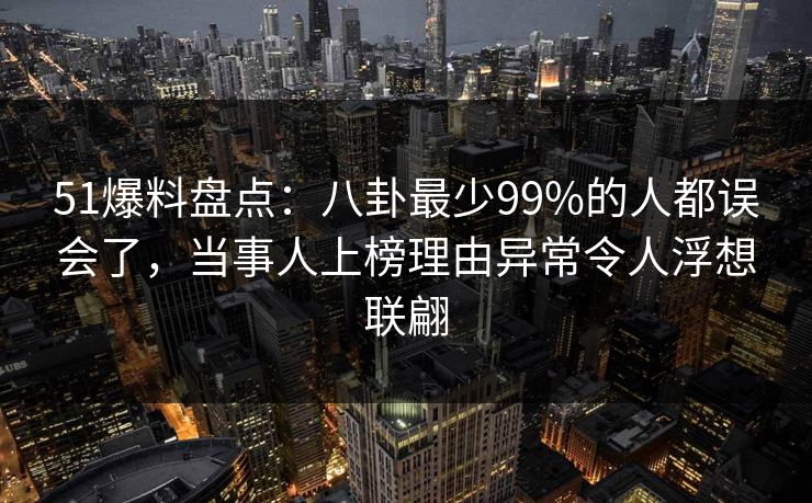 51爆料盘点：八卦最少99%的人都误会了，当事人上榜理由异常令人浮想联翩