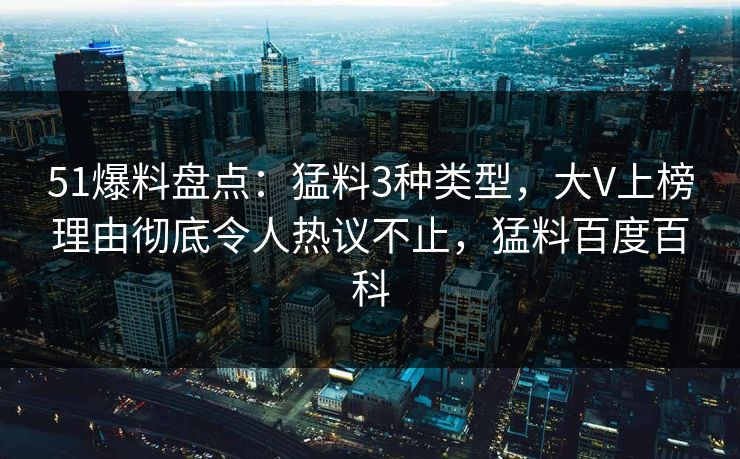 51爆料盘点：猛料3种类型，大V上榜理由彻底令人热议不止，猛料百度百科