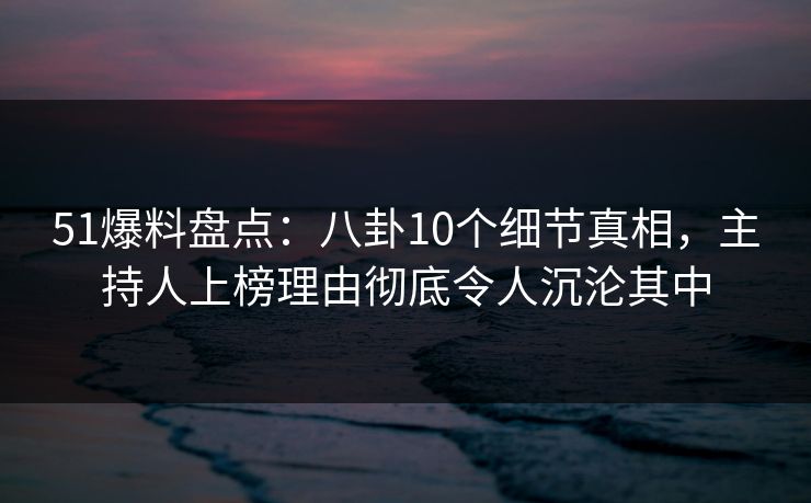 51爆料盘点：八卦10个细节真相，主持人上榜理由彻底令人沉沦其中