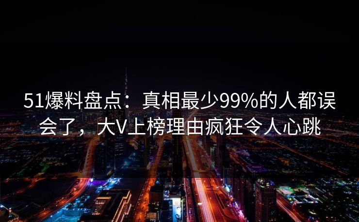 51爆料盘点:真相最少99%的人都误会了,大V上榜理由疯狂令人心跳 51爆料盘点:真相最少99%的人都误会了,大V上榜理由疯狂令人心跳