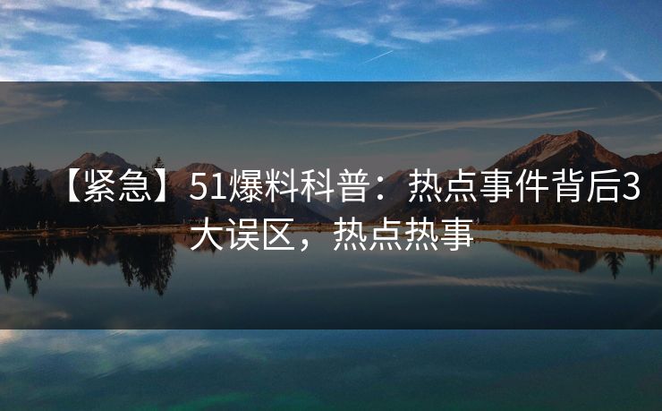 【紧急】51爆料科普：热点事件背后3大误区，热点热事