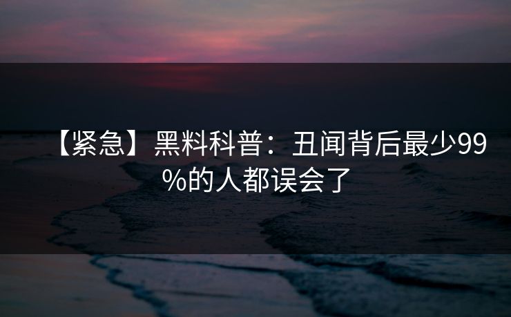【紧急】黑料科普：丑闻背后最少99%的人都误会了