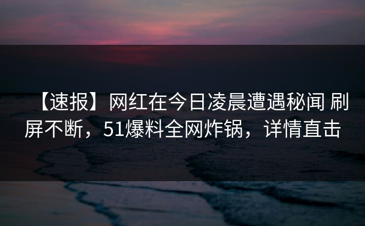 【速报】网红在今日凌晨遭遇秘闻 刷屏不断,51爆料全网炸锅,详情直击 【速报】网红在今日凌晨遭遇秘闻 刷屏不断,51爆料全网炸锅,详情直击