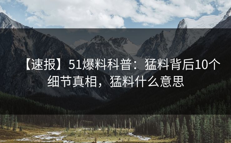 【速报】51爆料科普：猛料背后10个细节真相，猛料什么意思