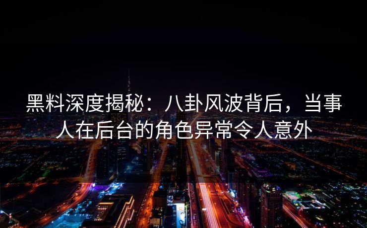 黑料深度揭秘：八卦风波背后，当事人在后台的角色异常令人意外