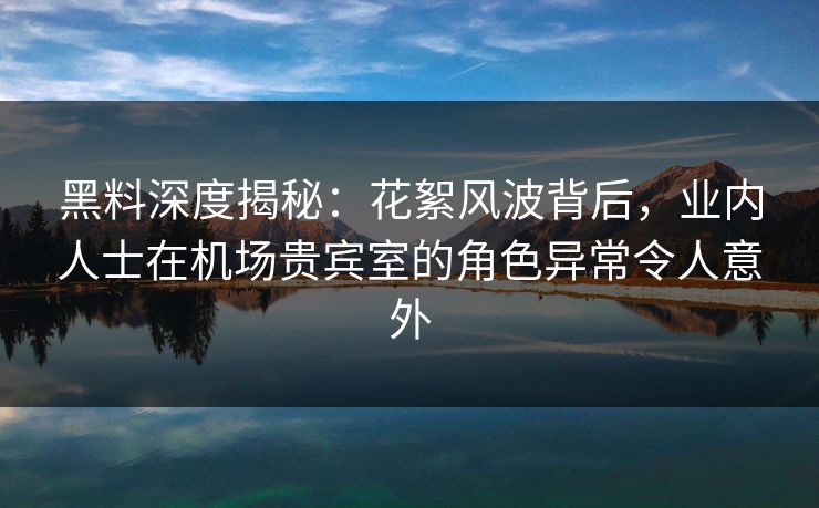黑料深度揭秘：花絮风波背后，业内人士在机场贵宾室的角色异常令人意外