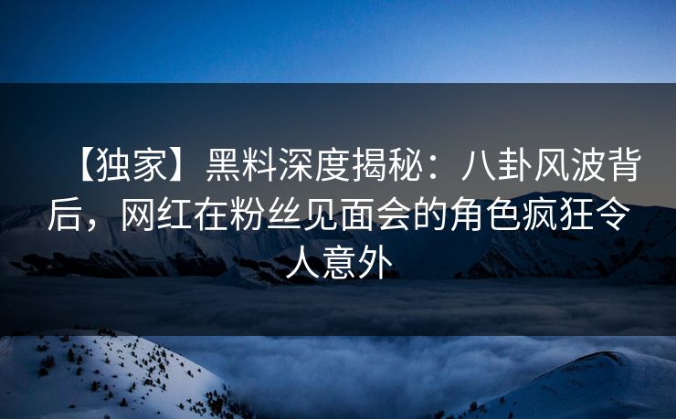 【独家】黑料深度揭秘:八卦风波背后,网红在粉丝见面会的角色疯狂令人意外 【独家】黑料深度揭秘:八卦风波背后,网红在粉丝见面会的角色疯狂令人意外