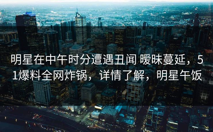 明星在中午时分遭遇丑闻 暧昧蔓延，51爆料全网炸锅，详情了解，明星午饭
