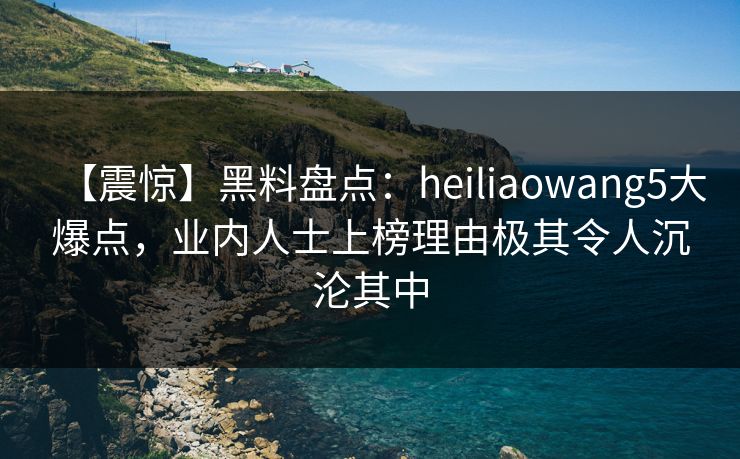 【震惊】黑料盘点：heiliaowang5大爆点，业内人士上榜理由极其令人沉沦其中