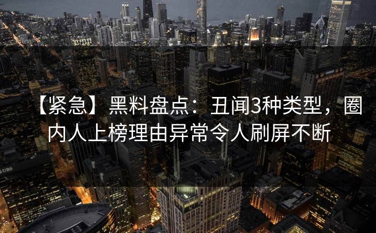 【紧急】黑料盘点：丑闻3种类型，圈内人上榜理由异常令人刷屏不断