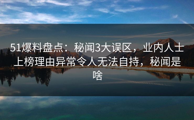 51爆料盘点：秘闻3大误区，业内人士上榜理由异常令人无法自持，秘闻是啥