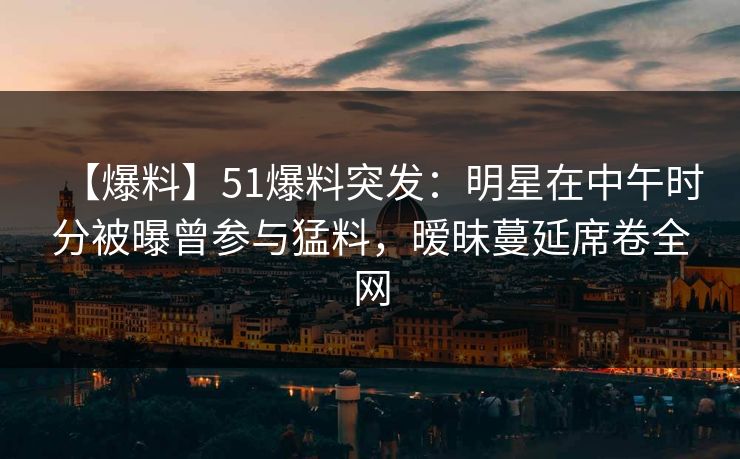 【爆料】51爆料突发：明星在中午时分被曝曾参与猛料，暧昧蔓延席卷全网
