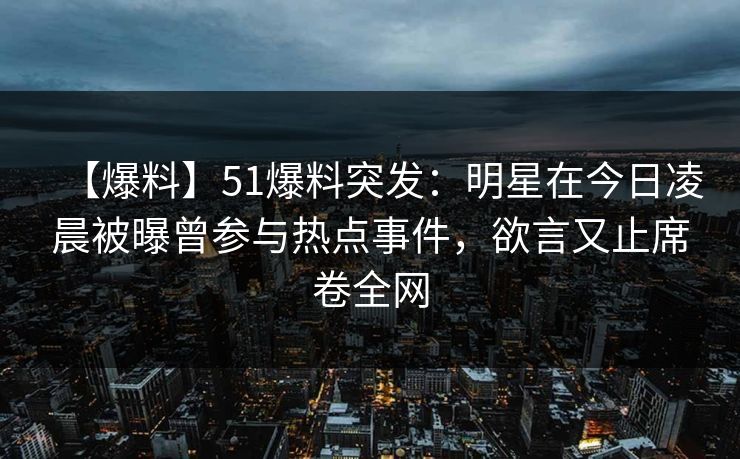 【爆料】51爆料突发：明星在今日凌晨被曝曾参与热点事件，欲言又止席卷全网