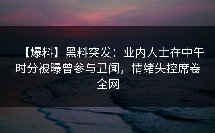 【爆料】黑料突发：业内人士在中午时分被曝曾参与丑闻，情绪失控席卷全网