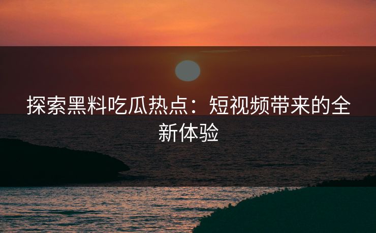 探索黑料吃瓜热点：短视频带来的全新体验