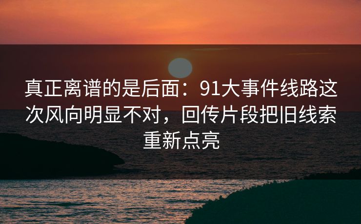 真正离谱的是后面：91大事件线路这次风向明显不对，回传片段把旧线索重新点亮