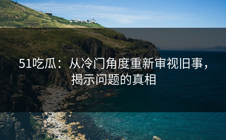 51吃瓜:从冷门角度重新审视旧事,揭示问题的真相 51吃瓜:从冷门角度重新审视旧事,揭示问题的真相