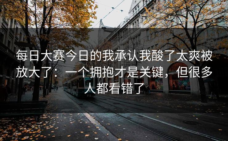 每日大赛今日的我承认我酸了太爽被放大了:一个拥抱才是关键,但很多人都看错了 每日大赛今日的我承认我酸了太爽被放大了:一个拥抱才是关键,但很多人都看错了
