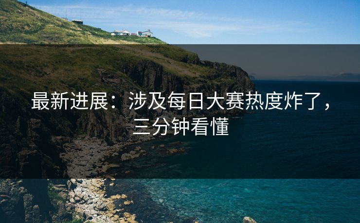 最新进展：涉及每日大赛热度炸了，三分钟看懂
