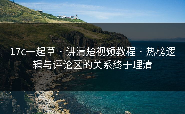 17c一起草 · 讲清楚视频教程 · 热榜逻辑与评论区的关系终于理清