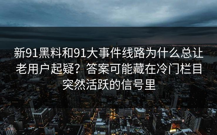 新91黑料和91大事件线路为什么总让老用户起疑?答案可能藏在冷门栏目突然活跃的信号里 新91黑料和91大事件线路为什么总让老用户起疑?答案可能藏在冷门栏目突然活跃的信号里