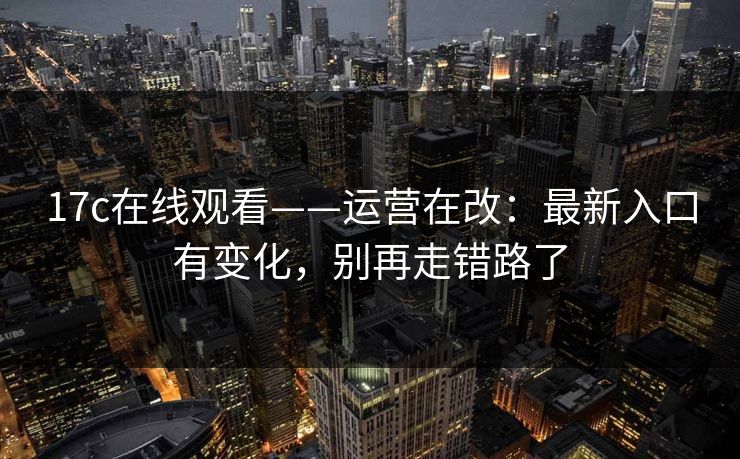 17c在线观看——运营在改:最新入口有变化,别再走错路了 17c在线观看——运营在改:最新入口有变化,别再走错路了