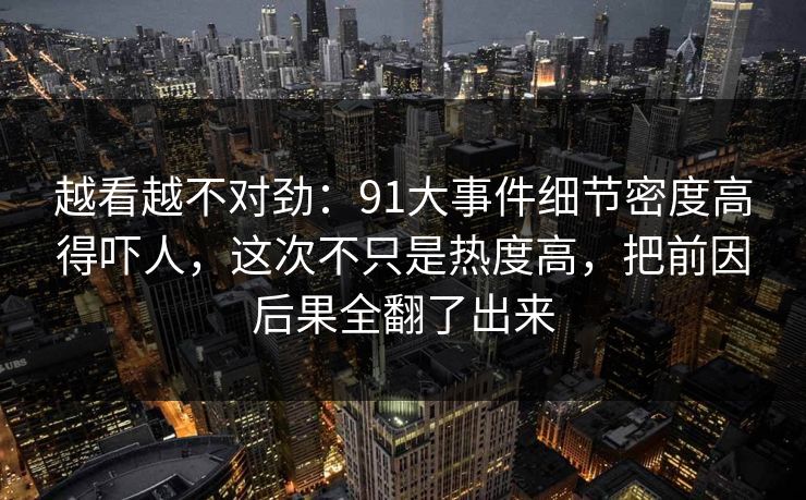 越看越不对劲：91大事件细节密度高得吓人，这次不只是热度高，把前因后果全翻了出来