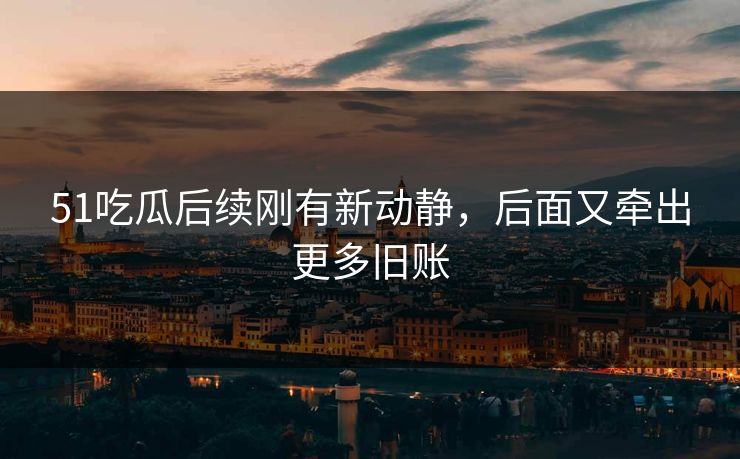 51吃瓜后续刚有新动静，后面又牵出更多旧账