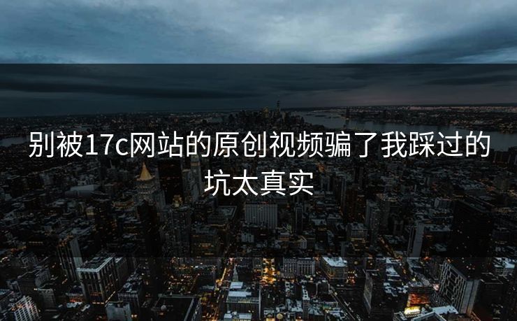 别被17c网站的原创视频骗了我踩过的坑太真实