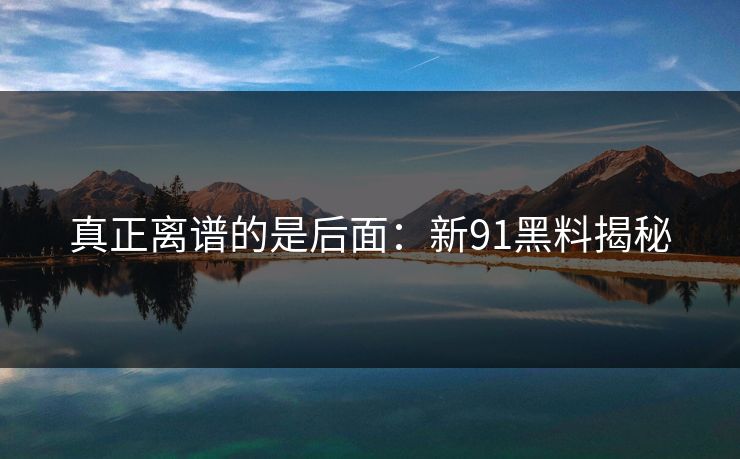 真正离谱的是后面:新91黑料揭秘 真正离谱的是后面:新91黑料揭秘