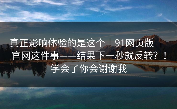 真正影响体验的是这个|91网页版 | 官网这件事——结果下一秒就反转?!学会了你会谢谢我 真正影响体验的是这个|91网页版 | 官网这件事——结果下一秒就反转?!学会了你会谢谢我