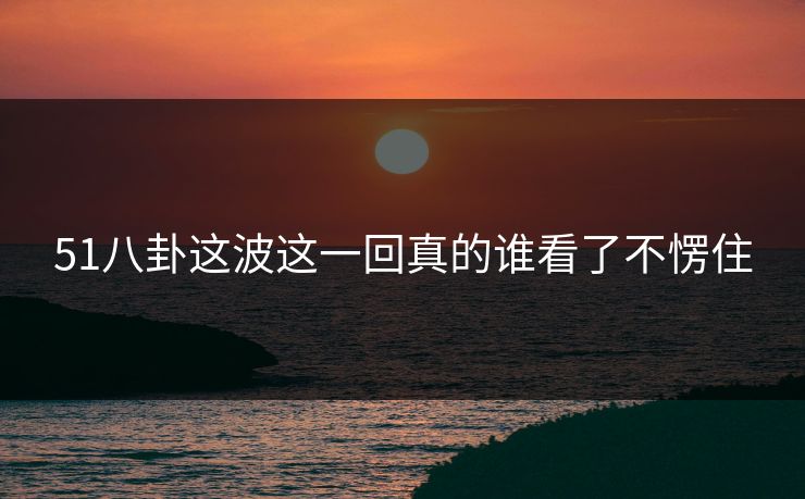 51八卦这波这一回真的谁看了不愣住 51八卦这波这一回真的谁看了不愣住