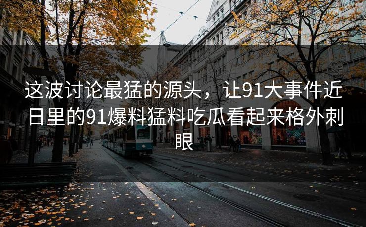 这波讨论最猛的源头，让91大事件近日里的91爆料猛料吃瓜看起来格外刺眼