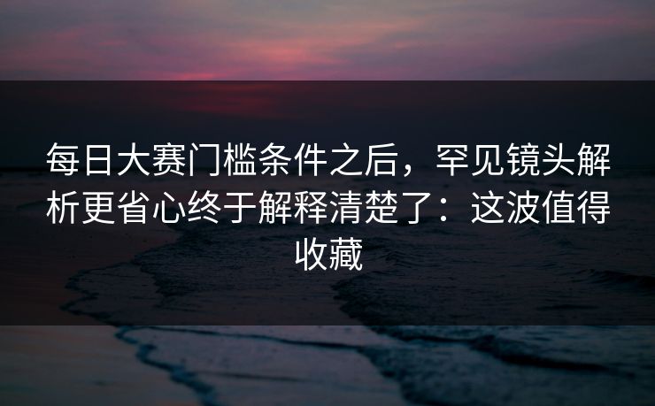 每日大赛门槛条件之后,罕见镜头解析更省心终于解释清楚了:这波值得收藏 每日大赛门槛条件之后,罕见镜头解析更省心终于解释清楚了:这波值得收藏
