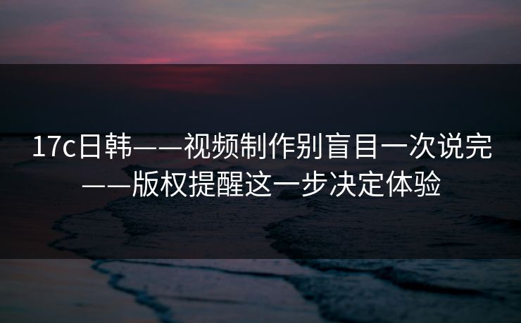 17c日韩——视频制作别盲目一次说完——版权提醒这一步决定体验