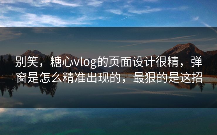 别笑，糖心vlog的页面设计很精，弹窗是怎么精准出现的，最狠的是这招
