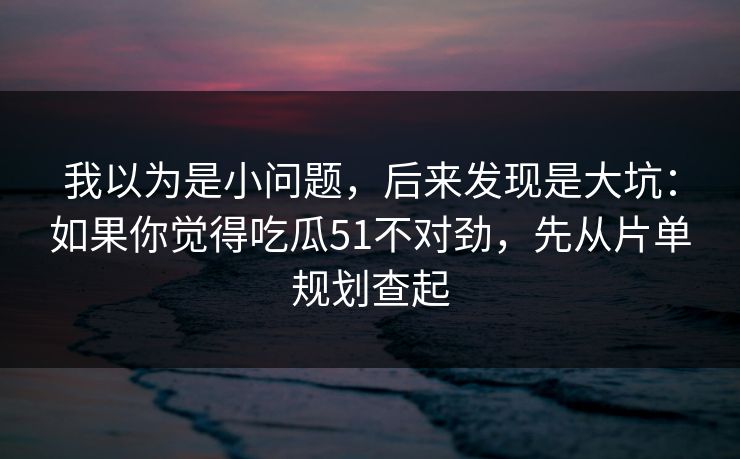 我以为是小问题,后来发现是大坑:如果你觉得吃瓜51不对劲,先从片单规划查起 我以为是小问题,后来发现是大坑:如果你觉得吃瓜51不对劲,先从片单规划查起